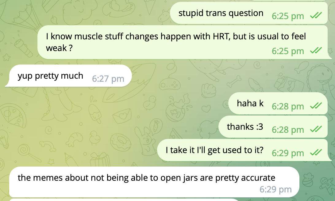 Telegram chat me:stupid trans question. I know muscle stuff changes happen with HRT, but is usual to feel weak ? them: yup pretty much me: haha k thanks :3 I take it I&rsquo;ll get used to it? them : the memes about not being able to open jars are pretty accurate